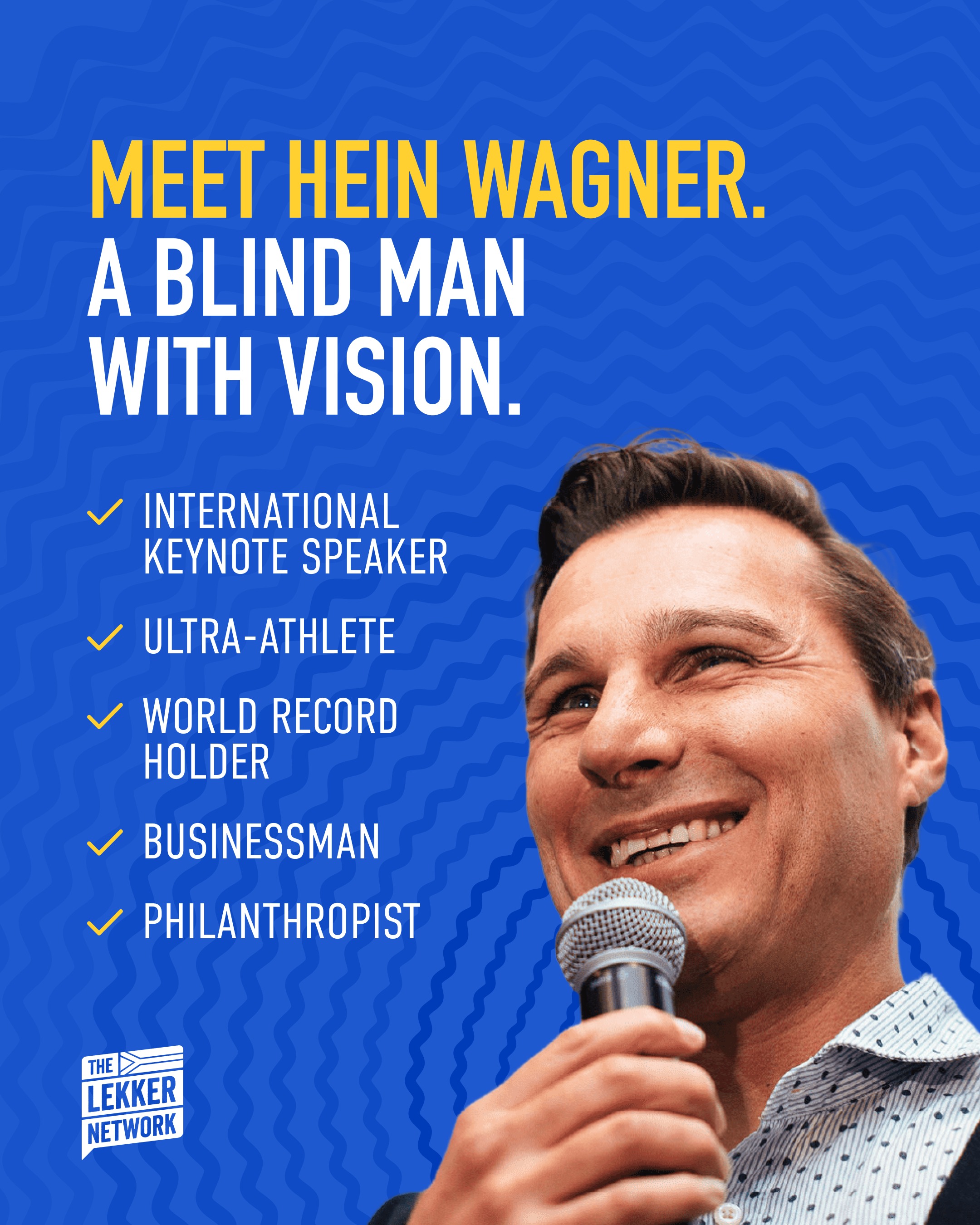 Hein Wagner was born blind.
At age five, when his parents sent him to blind school, he believed he was going so he could finally learn to see.
What followed was a life that has left audiences around the world (from executive boardrooms to international events of 15,000+), in tears, in laughter, and fundamentally changed.
Hein has achieved some remarkable things throughout his life, including:
Completing the Antarctica Marathon, which is considered the most difficult physical challenge on earth.
Sailing the Cape to Rio Yacht Race at age 21, completing the Ironman, and cycling the Absa Cape Epic.
He has also broken the World Blind Land Speed Record not once but twice, reaching 322.5 km/h, and won the 2023 Swedish National Para-triathlon Championships.
He has also built businesses, founded the Hein Wagner Academy, a post-grade-12 institution training blind and visually impaired South Africans for the workforce, and received a Golden Key from the University of Stellenbosch for his contributions to social upliftment.
And through all of it, one question has driven him: What is possible beyond the impossible? Come find out.
Cape Town - Tuesday, 28 July 2026
Durban - Wednesday, 29 July 2026
Johannesburg - Thursday, 30 July 2026
#TheLekkerNetwork #HeinWagner #ABlindManWithVision